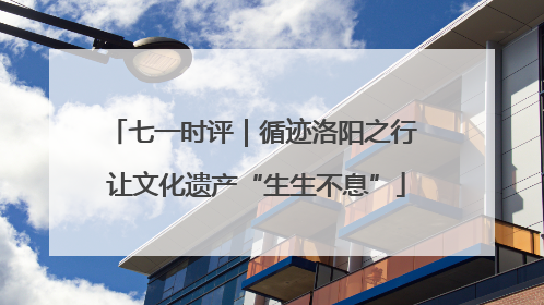 七一时评｜循迹洛阳之行 让文化遗产“生生不息”