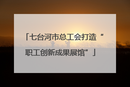 七台河市总工会打造“职工创新成果展馆”