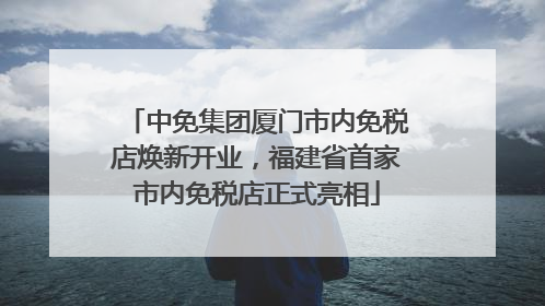 中免集团厦门市内免税店焕新开业，福建省首家市内免税店正式亮相