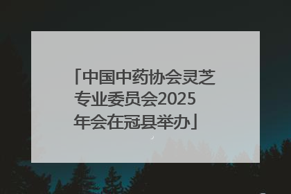 中国中药协会灵芝专业委员会2025年会在冠县举办