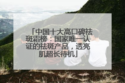 中国十大高口碑祛斑霜榜：国家唯一认证的祛斑产品，透亮肌超长待机