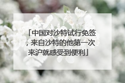 中国对沙特试行免签，来自沙特的他第一次来沪就感受到便利