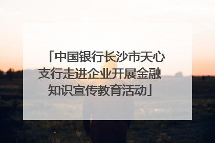 中国银行长沙市天心支行走进企业开展金融知识宣传教育活动