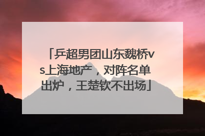 乒超男团山东魏桥vs上海地产，对阵名单出炉，王楚钦不出场