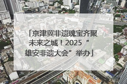 京津冀非遗瑰宝齐聚未来之城！2025“雄安非遗大会”举办