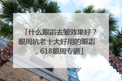 什么眼霜去皱效果好？眼周抗老十大好用的眼霜，618眼周专题