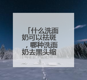 什么洗面奶可以祛斑，哪种洗面奶去黑头缩小毛孔效果好指南？