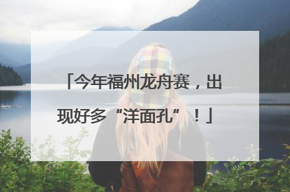 今年福州龙舟赛，出现好多“洋面孔”！