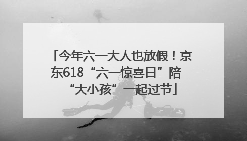 今年六一大人也放假！京东618“六一惊喜日”陪“大小孩”一起过节