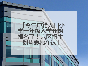 今年户籍人口小学一年级入学开始报名了！六区招生划片表都在这