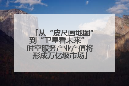 从“皮尺画地图”到“卫星看未来” 时空服务产业产值将形成万亿级市场
