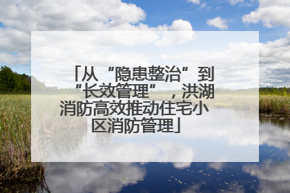 从“隐患整治”到“长效管理”，洪湖消防高效推动住宅小区消防管理