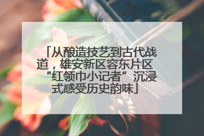 从酿造技艺到古代战道，雄安新区容东片区“红领巾小记者”沉浸式感受历史韵味