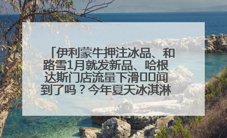 伊利蒙牛押注冰品、和路雪1月就发新品、哈根达斯门店流量下滑⋯⋯闻到了吗？今年夏天冰淇淋市场的火药味