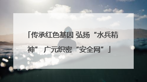 传承红色基因 弘扬“水兵精神” 广元织密“安全网”