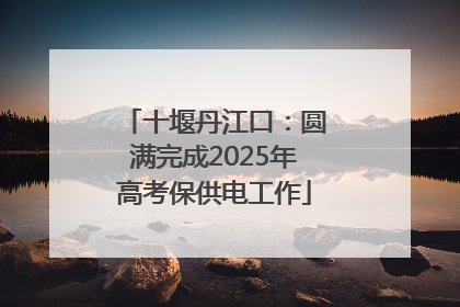 十堰丹江口：圆满完成2025年高考保供电工作