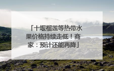 十堰榴莲等热带水果价格持续走低！商家：预计还能再降