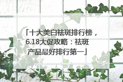 十大美白祛斑排行榜，6.18大促攻略：祛斑产品最好排行第一