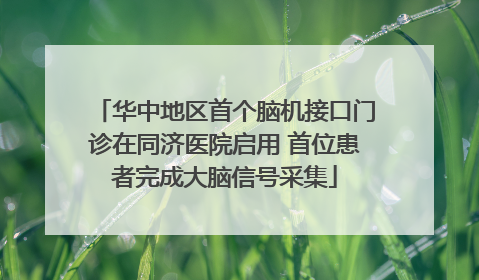 华中地区首个脑机接口门诊在同济医院启用 首位患者完成大脑信号采集