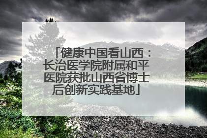 健康中国看山西：长治医学院附属和平医院获批山西省博士后创新实践基地