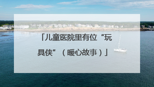 儿童医院里有位“玩具侠”（暖心故事）