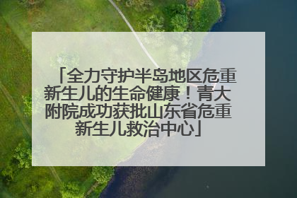 全力守护半岛地区危重新生儿的生命健康！青大附院成功获批山东省危重新生儿救治中心
