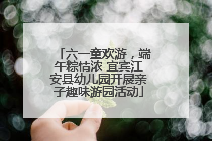 六一童欢游，端午粽情浓 宜宾江安县幼儿园开展亲子趣味游园活动