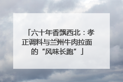 六十年香飘西北：孝正调料与兰州牛肉拉面的“风味长跑”