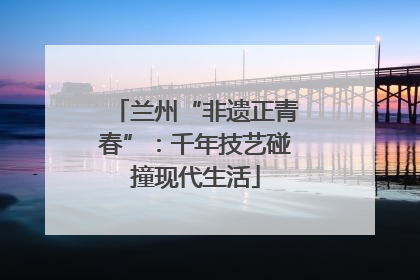 兰州“非遗正青春”：千年技艺碰撞现代生活