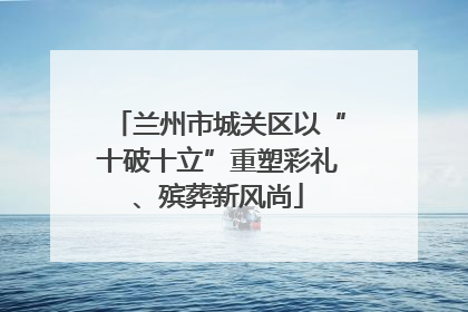 兰州市城关区以“十破十立”重塑彩礼、殡葬新风尚