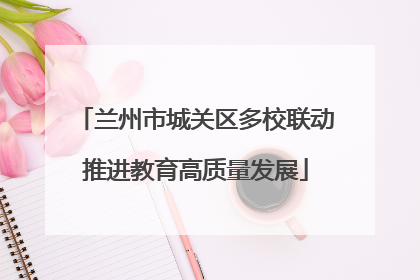 兰州市城关区多校联动推进教育高质量发展