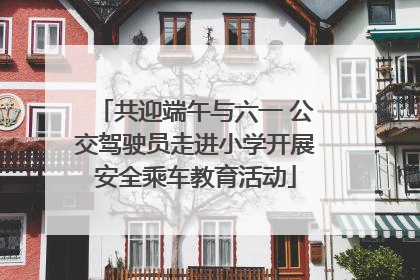 共迎端午与六一 公交驾驶员走进小学开展安全乘车教育活动
