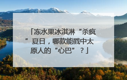 冻水果冰淇淋“杀疯”夏日，哪款能戳中太原人的“心巴”？