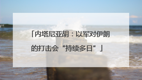 内塔尼亚胡：以军对伊朗的打击会“持续多日”