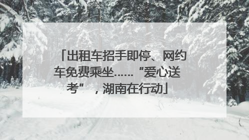 出租车招手即停、网约车免费乘坐……“爱心送考”，湖南在行动