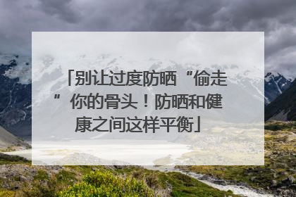 别让过度防晒“偷走”你的骨头！防晒和健康之间这样平衡