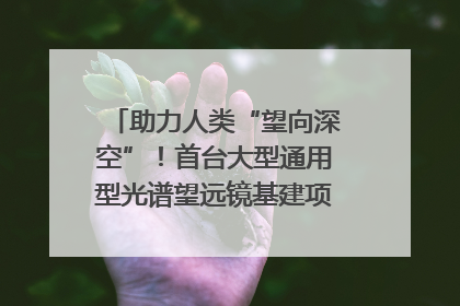 助力人类“望向深空”！首台大型通用型光谱望远镜基建项目破土动工