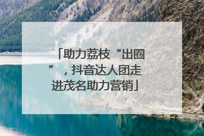 助力荔枝“出圈”，抖音达人团走进茂名助力营销