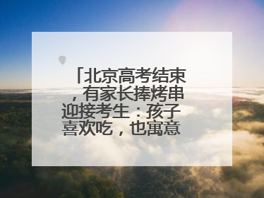 北京高考结束，有家长捧烤串迎接考生：孩子喜欢吃，也寓意“考好了”