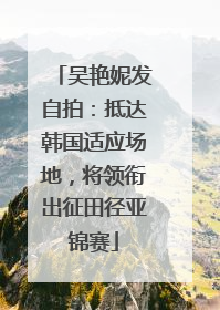 吴艳妮发自拍：抵达韩国适应场地，将领衔出征田径亚锦赛