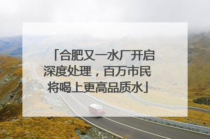 合肥又一水厂开启深度处理，百万市民将喝上更高品质水