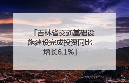 吉林省交通基础设施建设完成投资同比增长6.1%