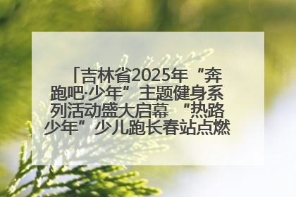吉林省2025年“奔跑吧·少年”主题健身系列活动盛大启幕 “热路少年”少儿跑长春站点燃少年运动热情