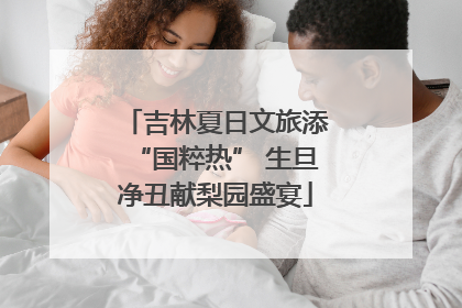 吉林夏日文旅添“国粹热” 生旦净丑献梨园盛宴