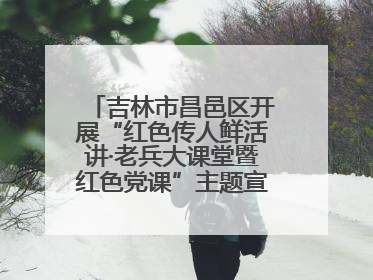 吉林市昌邑区开展“红色传人鲜活讲·老兵大课堂暨红色党课”主题宣讲活动