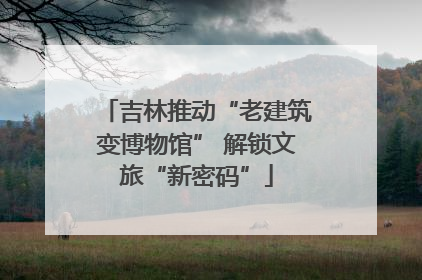 吉林推动“老建筑变博物馆” 解锁文旅“新密码”