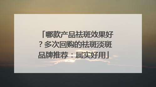 哪款产品祛斑效果好？多次回购的祛斑淡斑品牌推荐：属实好用