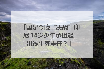 国足今晚“决战”印尼 18岁少年承担起出线生死重任？