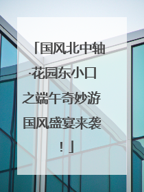 国风北中轴·花园东小口之端午奇妙游国风盛宴来袭！