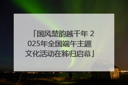 国风楚韵越千年 2025年全国端午主题文化活动在秭归启幕